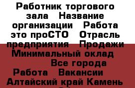 Работник торгового зала › Название организации ­ Работа-это проСТО › Отрасль предприятия ­ Продажи › Минимальный оклад ­ 22 500 - Все города Работа » Вакансии   . Алтайский край,Камень-на-Оби г.